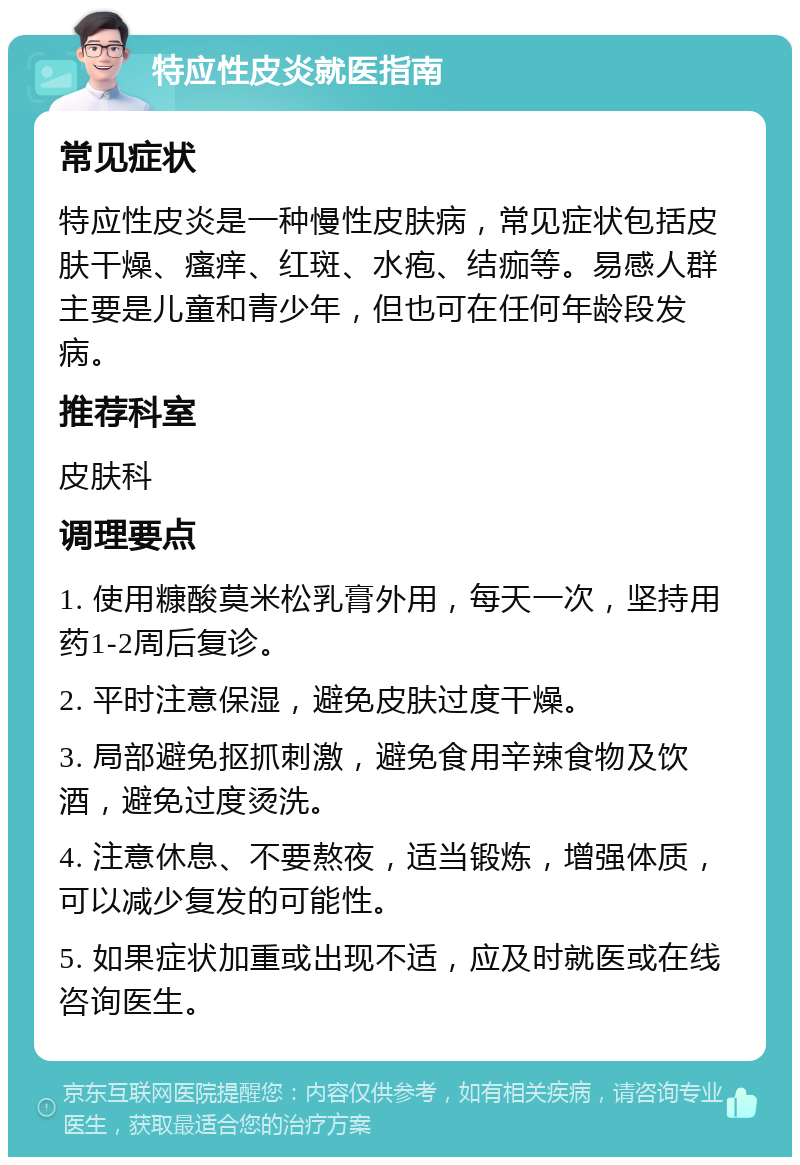 特应性皮炎就医指南 常见症状 特应性皮炎是一种慢性皮肤病，常见症状包括皮肤干燥、瘙痒、红斑、水疱、结痂等。易感人群主要是儿童和青少年，但也可在任何年龄段发病。 推荐科室 皮肤科 调理要点 1. 使用糠酸莫米松乳膏外用，每天一次，坚持用药1-2周后复诊。 2. 平时注意保湿，避免皮肤过度干燥。 3. 局部避免抠抓刺激，避免食用辛辣食物及饮酒，避免过度烫洗。 4. 注意休息、不要熬夜，适当锻炼，增强体质，可以减少复发的可能性。 5. 如果症状加重或出现不适，应及时就医或在线咨询医生。