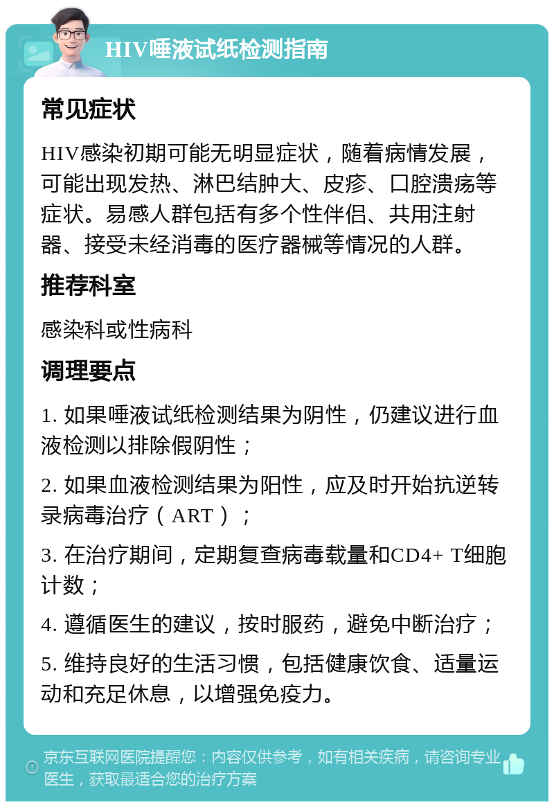 HIV唾液试纸检测指南 常见症状 HIV感染初期可能无明显症状，随着病情发展，可能出现发热、淋巴结肿大、皮疹、口腔溃疡等症状。易感人群包括有多个性伴侣、共用注射器、接受未经消毒的医疗器械等情况的人群。 推荐科室 感染科或性病科 调理要点 1. 如果唾液试纸检测结果为阴性，仍建议进行血液检测以排除假阴性； 2. 如果血液检测结果为阳性，应及时开始抗逆转录病毒治疗（ART）； 3. 在治疗期间，定期复查病毒载量和CD4+ T细胞计数； 4. 遵循医生的建议，按时服药，避免中断治疗； 5. 维持良好的生活习惯，包括健康饮食、适量运动和充足休息，以增强免疫力。