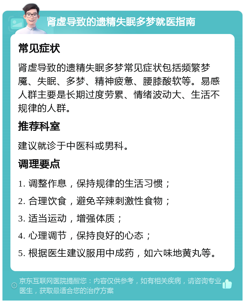 肾虚导致的遗精失眠多梦就医指南 常见症状 肾虚导致的遗精失眠多梦常见症状包括频繁梦魇、失眠、多梦、精神疲惫、腰膝酸软等。易感人群主要是长期过度劳累、情绪波动大、生活不规律的人群。 推荐科室 建议就诊于中医科或男科。 调理要点 1. 调整作息，保持规律的生活习惯； 2. 合理饮食，避免辛辣刺激性食物； 3. 适当运动，增强体质； 4. 心理调节，保持良好的心态； 5. 根据医生建议服用中成药，如六味地黄丸等。