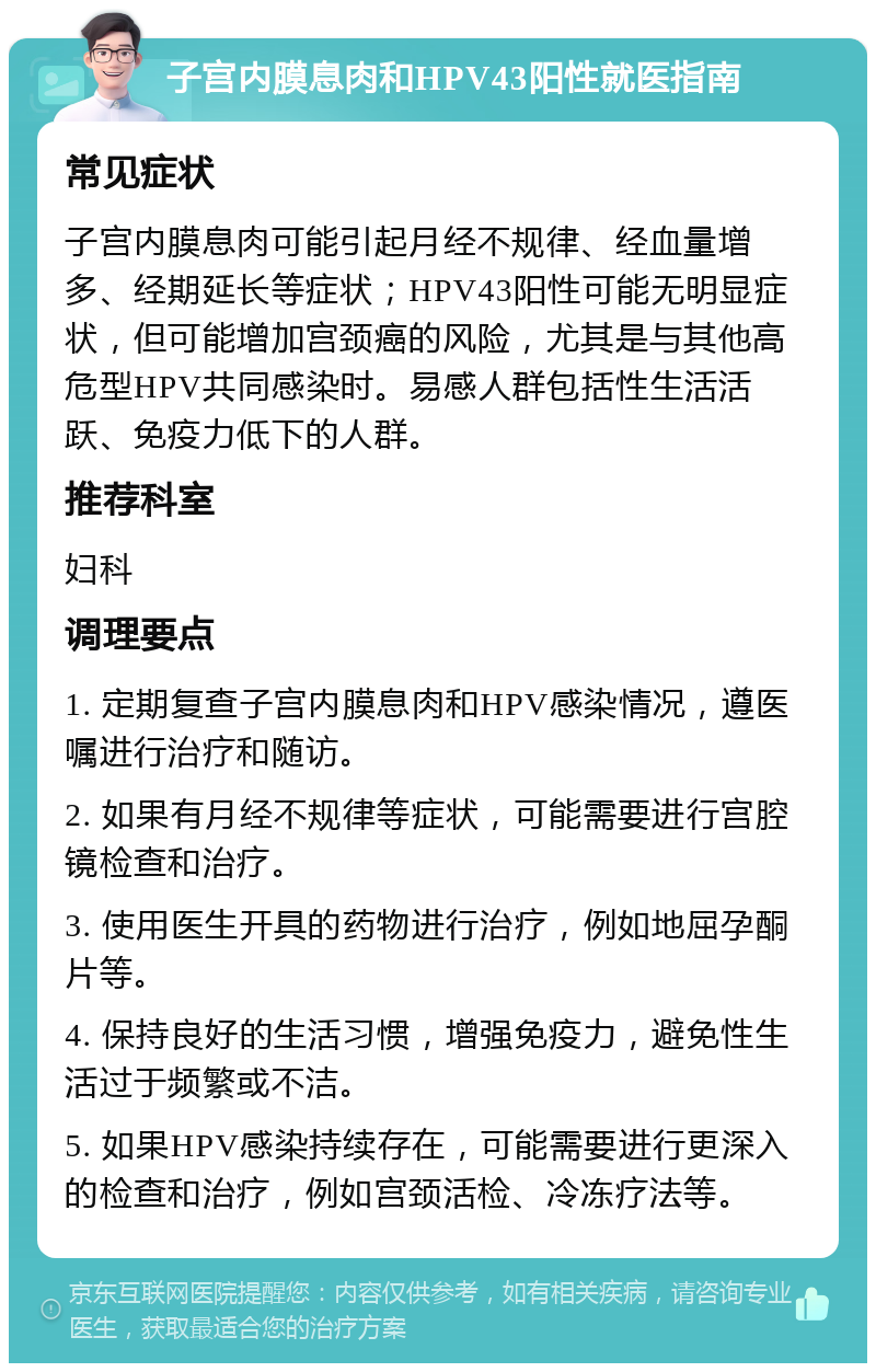 子宫内膜息肉和HPV43阳性就医指南 常见症状 子宫内膜息肉可能引起月经不规律、经血量增多、经期延长等症状；HPV43阳性可能无明显症状，但可能增加宫颈癌的风险，尤其是与其他高危型HPV共同感染时。易感人群包括性生活活跃、免疫力低下的人群。 推荐科室 妇科 调理要点 1. 定期复查子宫内膜息肉和HPV感染情况，遵医嘱进行治疗和随访。 2. 如果有月经不规律等症状，可能需要进行宫腔镜检查和治疗。 3. 使用医生开具的药物进行治疗，例如地屈孕酮片等。 4. 保持良好的生活习惯，增强免疫力，避免性生活过于频繁或不洁。 5. 如果HPV感染持续存在，可能需要进行更深入的检查和治疗，例如宫颈活检、冷冻疗法等。