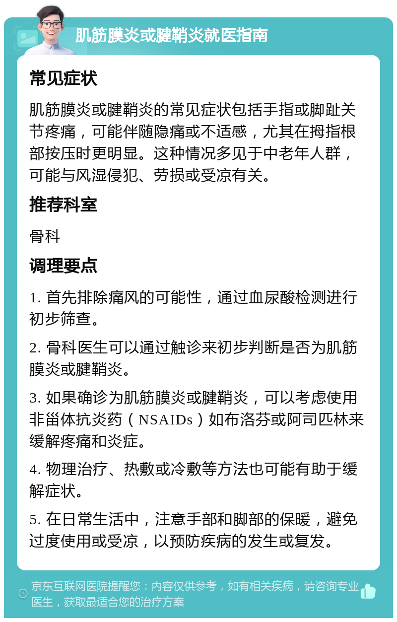 肌筋膜炎或腱鞘炎就医指南 常见症状 肌筋膜炎或腱鞘炎的常见症状包括手指或脚趾关节疼痛，可能伴随隐痛或不适感，尤其在拇指根部按压时更明显。这种情况多见于中老年人群，可能与风湿侵犯、劳损或受凉有关。 推荐科室 骨科 调理要点 1. 首先排除痛风的可能性，通过血尿酸检测进行初步筛查。 2. 骨科医生可以通过触诊来初步判断是否为肌筋膜炎或腱鞘炎。 3. 如果确诊为肌筋膜炎或腱鞘炎，可以考虑使用非甾体抗炎药（NSAIDs）如布洛芬或阿司匹林来缓解疼痛和炎症。 4. 物理治疗、热敷或冷敷等方法也可能有助于缓解症状。 5. 在日常生活中，注意手部和脚部的保暖，避免过度使用或受凉，以预防疾病的发生或复发。