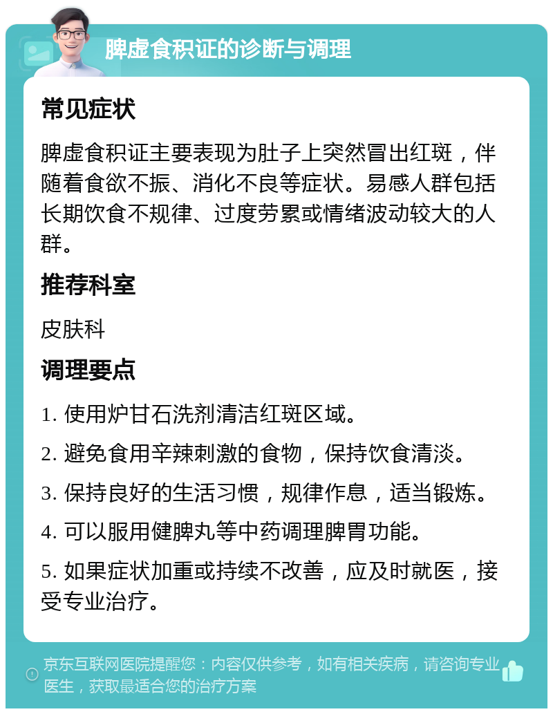 脾虚食积证的诊断与调理 常见症状 脾虚食积证主要表现为肚子上突然冒出红斑，伴随着食欲不振、消化不良等症状。易感人群包括长期饮食不规律、过度劳累或情绪波动较大的人群。 推荐科室 皮肤科 调理要点 1. 使用炉甘石洗剂清洁红斑区域。 2. 避免食用辛辣刺激的食物，保持饮食清淡。 3. 保持良好的生活习惯，规律作息，适当锻炼。 4. 可以服用健脾丸等中药调理脾胃功能。 5. 如果症状加重或持续不改善，应及时就医，接受专业治疗。