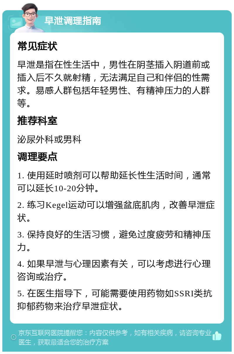 早泄调理指南 常见症状 早泄是指在性生活中，男性在阴茎插入阴道前或插入后不久就射精，无法满足自己和伴侣的性需求。易感人群包括年轻男性、有精神压力的人群等。 推荐科室 泌尿外科或男科 调理要点 1. 使用延时喷剂可以帮助延长性生活时间，通常可以延长10-20分钟。 2. 练习Kegel运动可以增强盆底肌肉，改善早泄症状。 3. 保持良好的生活习惯，避免过度疲劳和精神压力。 4. 如果早泄与心理因素有关，可以考虑进行心理咨询或治疗。 5. 在医生指导下，可能需要使用药物如SSRI类抗抑郁药物来治疗早泄症状。