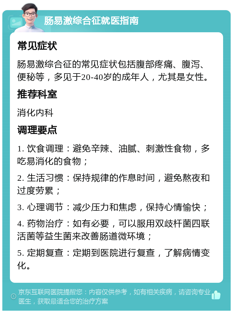 肠易激综合征就医指南 常见症状 肠易激综合征的常见症状包括腹部疼痛、腹泻、便秘等，多见于20-40岁的成年人，尤其是女性。 推荐科室 消化内科 调理要点 1. 饮食调理：避免辛辣、油腻、刺激性食物，多吃易消化的食物； 2. 生活习惯：保持规律的作息时间，避免熬夜和过度劳累； 3. 心理调节：减少压力和焦虑，保持心情愉快； 4. 药物治疗：如有必要，可以服用双歧杆菌四联活菌等益生菌来改善肠道微环境； 5. 定期复查：定期到医院进行复查，了解病情变化。