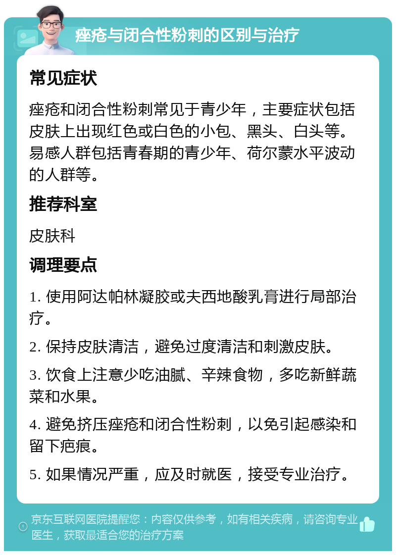 痤疮与闭合性粉刺的区别与治疗 常见症状 痤疮和闭合性粉刺常见于青少年，主要症状包括皮肤上出现红色或白色的小包、黑头、白头等。易感人群包括青春期的青少年、荷尔蒙水平波动的人群等。 推荐科室 皮肤科 调理要点 1. 使用阿达帕林凝胶或夫西地酸乳膏进行局部治疗。 2. 保持皮肤清洁，避免过度清洁和刺激皮肤。 3. 饮食上注意少吃油腻、辛辣食物，多吃新鲜蔬菜和水果。 4. 避免挤压痤疮和闭合性粉刺，以免引起感染和留下疤痕。 5. 如果情况严重，应及时就医，接受专业治疗。