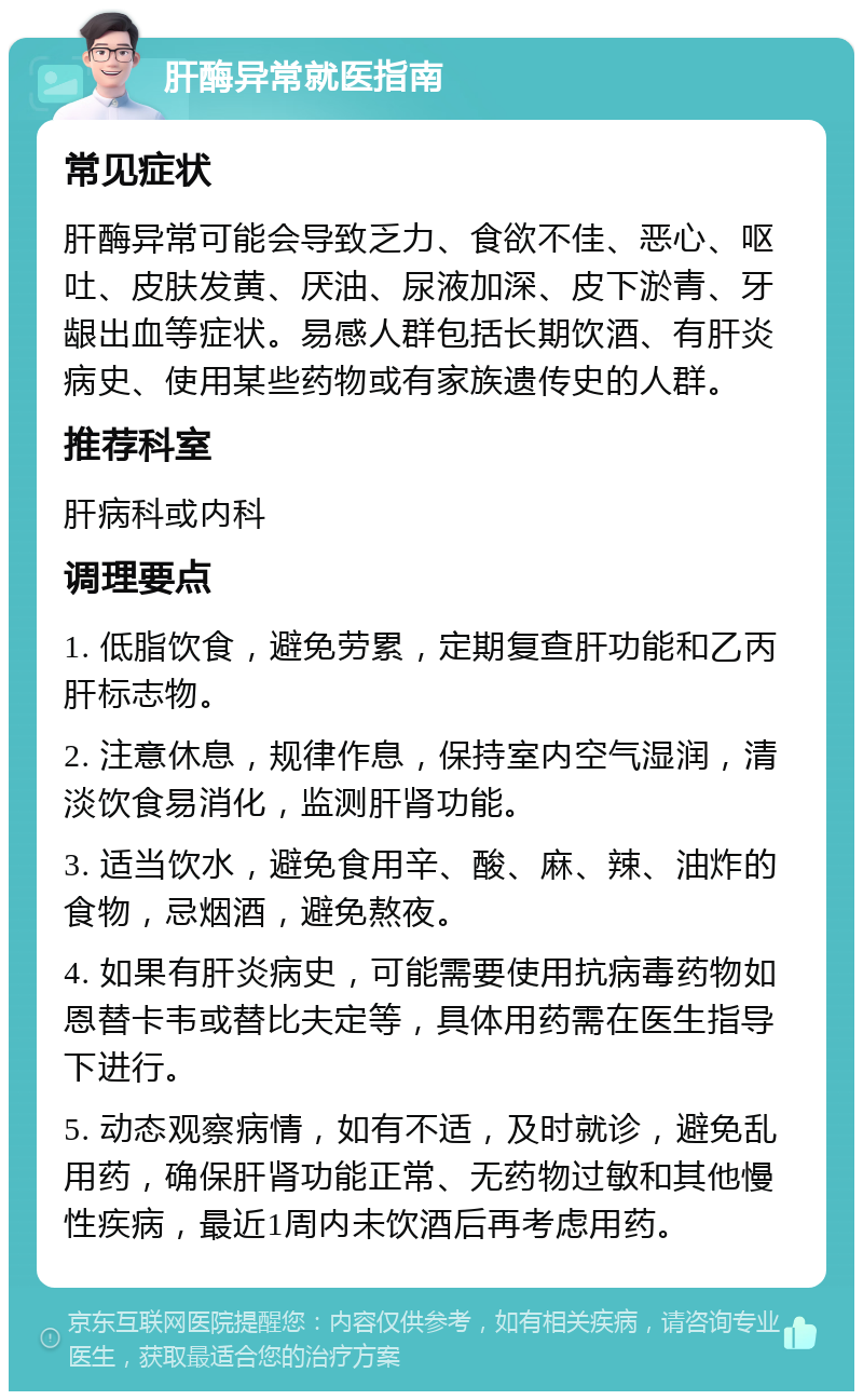 肝酶异常就医指南 常见症状 肝酶异常可能会导致乏力、食欲不佳、恶心、呕吐、皮肤发黄、厌油、尿液加深、皮下淤青、牙龈出血等症状。易感人群包括长期饮酒、有肝炎病史、使用某些药物或有家族遗传史的人群。 推荐科室 肝病科或内科 调理要点 1. 低脂饮食，避免劳累，定期复查肝功能和乙丙肝标志物。 2. 注意休息，规律作息，保持室内空气湿润，清淡饮食易消化，监测肝肾功能。 3. 适当饮水，避免食用辛、酸、麻、辣、油炸的食物，忌烟酒，避免熬夜。 4. 如果有肝炎病史，可能需要使用抗病毒药物如恩替卡韦或替比夫定等，具体用药需在医生指导下进行。 5. 动态观察病情，如有不适，及时就诊，避免乱用药，确保肝肾功能正常、无药物过敏和其他慢性疾病，最近1周内未饮酒后再考虑用药。