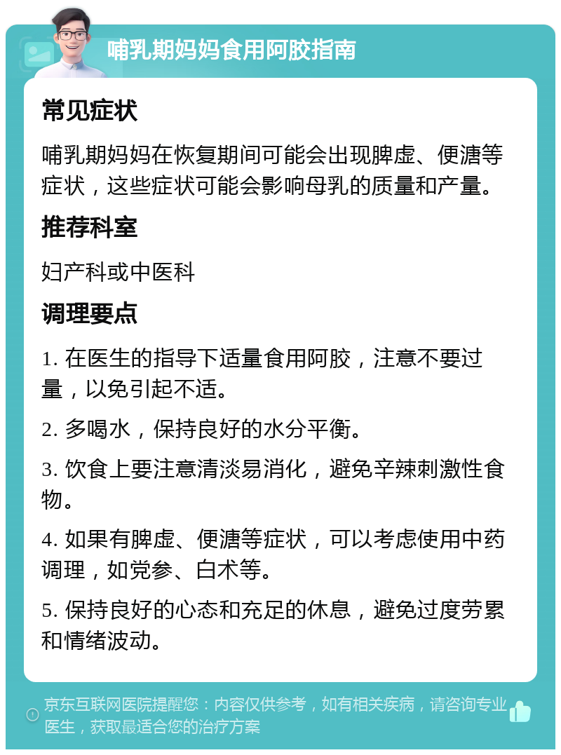 哺乳期妈妈食用阿胶指南 常见症状 哺乳期妈妈在恢复期间可能会出现脾虚、便溏等症状，这些症状可能会影响母乳的质量和产量。 推荐科室 妇产科或中医科 调理要点 1. 在医生的指导下适量食用阿胶，注意不要过量，以免引起不适。 2. 多喝水，保持良好的水分平衡。 3. 饮食上要注意清淡易消化，避免辛辣刺激性食物。 4. 如果有脾虚、便溏等症状，可以考虑使用中药调理，如党参、白术等。 5. 保持良好的心态和充足的休息，避免过度劳累和情绪波动。