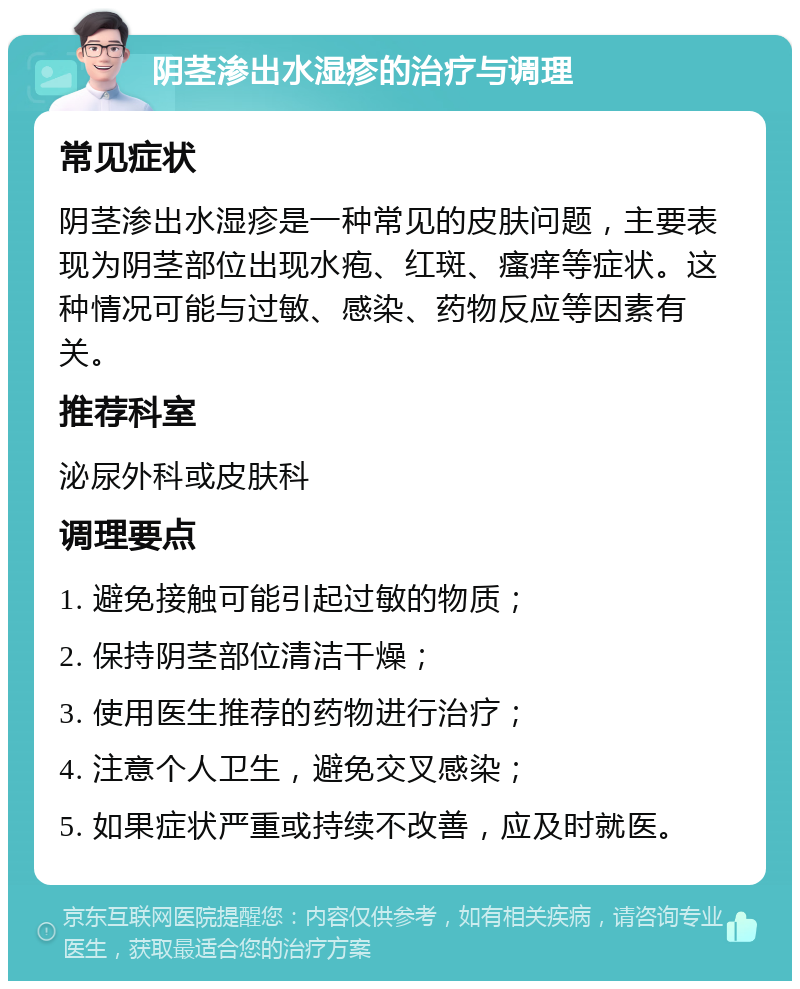 阴茎渗出水湿疹的治疗与调理 常见症状 阴茎渗出水湿疹是一种常见的皮肤问题，主要表现为阴茎部位出现水疱、红斑、瘙痒等症状。这种情况可能与过敏、感染、药物反应等因素有关。 推荐科室 泌尿外科或皮肤科 调理要点 1. 避免接触可能引起过敏的物质； 2. 保持阴茎部位清洁干燥； 3. 使用医生推荐的药物进行治疗； 4. 注意个人卫生，避免交叉感染； 5. 如果症状严重或持续不改善，应及时就医。