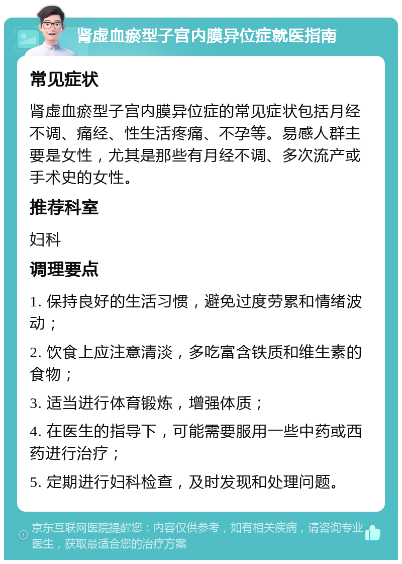 肾虚血瘀型子宫内膜异位症就医指南 常见症状 肾虚血瘀型子宫内膜异位症的常见症状包括月经不调、痛经、性生活疼痛、不孕等。易感人群主要是女性，尤其是那些有月经不调、多次流产或手术史的女性。 推荐科室 妇科 调理要点 1. 保持良好的生活习惯，避免过度劳累和情绪波动； 2. 饮食上应注意清淡，多吃富含铁质和维生素的食物； 3. 适当进行体育锻炼，增强体质； 4. 在医生的指导下，可能需要服用一些中药或西药进行治疗； 5. 定期进行妇科检查，及时发现和处理问题。