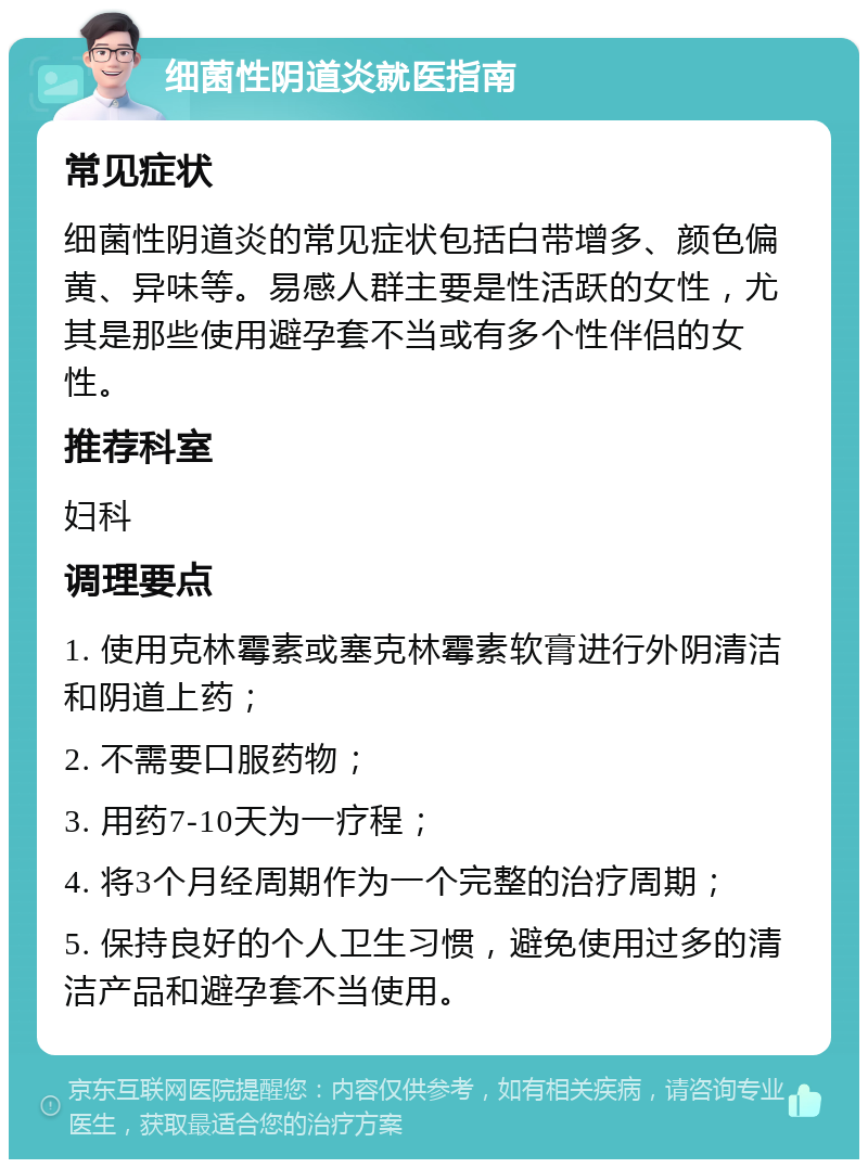 细菌性阴道炎就医指南 常见症状 细菌性阴道炎的常见症状包括白带增多、颜色偏黄、异味等。易感人群主要是性活跃的女性，尤其是那些使用避孕套不当或有多个性伴侣的女性。 推荐科室 妇科 调理要点 1. 使用克林霉素或塞克林霉素软膏进行外阴清洁和阴道上药； 2. 不需要口服药物； 3. 用药7-10天为一疗程； 4. 将3个月经周期作为一个完整的治疗周期； 5. 保持良好的个人卫生习惯，避免使用过多的清洁产品和避孕套不当使用。