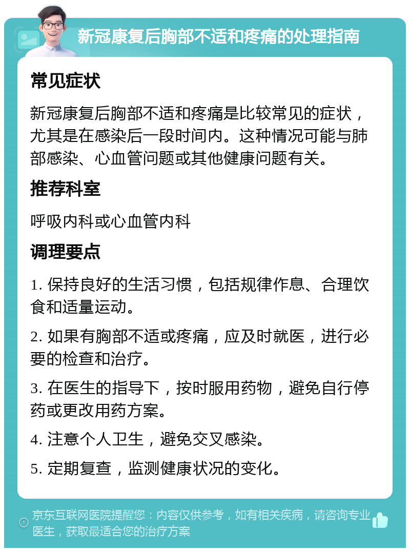 新冠康复后胸部不适和疼痛的处理指南 常见症状 新冠康复后胸部不适和疼痛是比较常见的症状，尤其是在感染后一段时间内。这种情况可能与肺部感染、心血管问题或其他健康问题有关。 推荐科室 呼吸内科或心血管内科 调理要点 1. 保持良好的生活习惯，包括规律作息、合理饮食和适量运动。 2. 如果有胸部不适或疼痛，应及时就医，进行必要的检查和治疗。 3. 在医生的指导下，按时服用药物，避免自行停药或更改用药方案。 4. 注意个人卫生，避免交叉感染。 5. 定期复查，监测健康状况的变化。