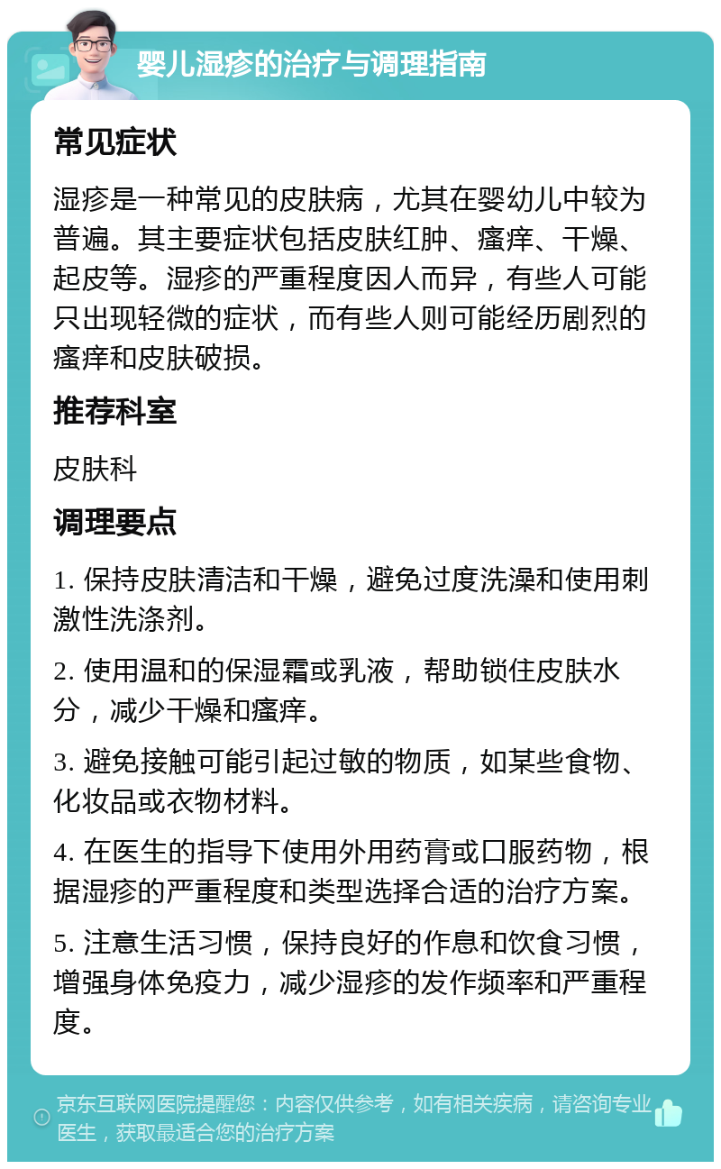 婴儿湿疹的治疗与调理指南 常见症状 湿疹是一种常见的皮肤病，尤其在婴幼儿中较为普遍。其主要症状包括皮肤红肿、瘙痒、干燥、起皮等。湿疹的严重程度因人而异，有些人可能只出现轻微的症状，而有些人则可能经历剧烈的瘙痒和皮肤破损。 推荐科室 皮肤科 调理要点 1. 保持皮肤清洁和干燥，避免过度洗澡和使用刺激性洗涤剂。 2. 使用温和的保湿霜或乳液，帮助锁住皮肤水分，减少干燥和瘙痒。 3. 避免接触可能引起过敏的物质，如某些食物、化妆品或衣物材料。 4. 在医生的指导下使用外用药膏或口服药物，根据湿疹的严重程度和类型选择合适的治疗方案。 5. 注意生活习惯，保持良好的作息和饮食习惯，增强身体免疫力，减少湿疹的发作频率和严重程度。