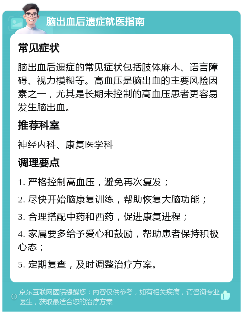 脑出血后遗症就医指南 常见症状 脑出血后遗症的常见症状包括肢体麻木、语言障碍、视力模糊等。高血压是脑出血的主要风险因素之一，尤其是长期未控制的高血压患者更容易发生脑出血。 推荐科室 神经内科、康复医学科 调理要点 1. 严格控制高血压，避免再次复发； 2. 尽快开始脑康复训练，帮助恢复大脑功能； 3. 合理搭配中药和西药，促进康复进程； 4. 家属要多给予爱心和鼓励，帮助患者保持积极心态； 5. 定期复查，及时调整治疗方案。