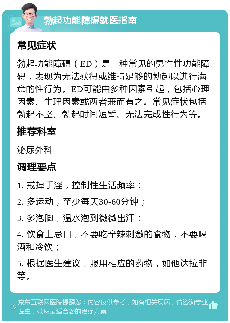 勃起功能障碍就医指南 常见症状 勃起功能障碍（ED）是一种常见的男性性功能障碍，表现为无法获得或维持足够的勃起以进行满意的性行为。ED可能由多种因素引起，包括心理因素、生理因素或两者兼而有之。常见症状包括勃起不坚、勃起时间短暂、无法完成性行为等。 推荐科室 泌尿外科 调理要点 1. 戒掉手淫，控制性生活频率； 2. 多运动，至少每天30-60分钟； 3. 多泡脚，温水泡到微微出汗； 4. 饮食上忌口，不要吃辛辣刺激的食物，不要喝酒和冷饮； 5. 根据医生建议，服用相应的药物，如他达拉非等。