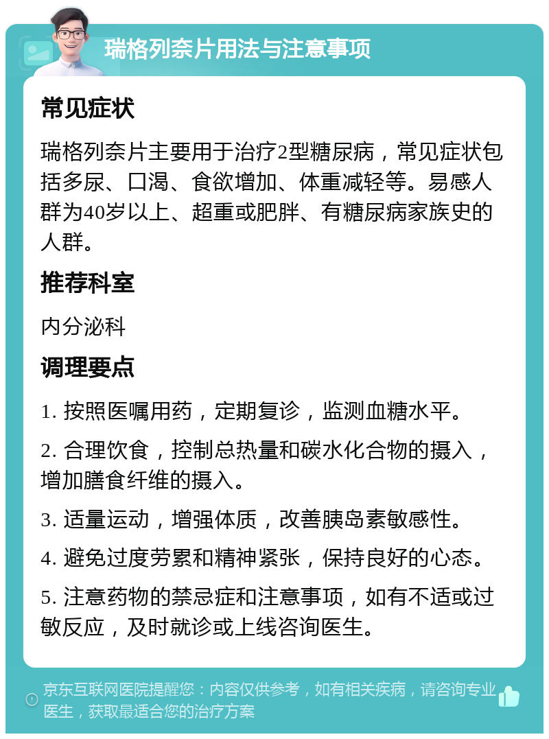 瑞格列奈片用法与注意事项 常见症状 瑞格列奈片主要用于治疗2型糖尿病，常见症状包括多尿、口渴、食欲增加、体重减轻等。易感人群为40岁以上、超重或肥胖、有糖尿病家族史的人群。 推荐科室 内分泌科 调理要点 1. 按照医嘱用药，定期复诊，监测血糖水平。 2. 合理饮食，控制总热量和碳水化合物的摄入，增加膳食纤维的摄入。 3. 适量运动，增强体质，改善胰岛素敏感性。 4. 避免过度劳累和精神紧张，保持良好的心态。 5. 注意药物的禁忌症和注意事项，如有不适或过敏反应，及时就诊或上线咨询医生。