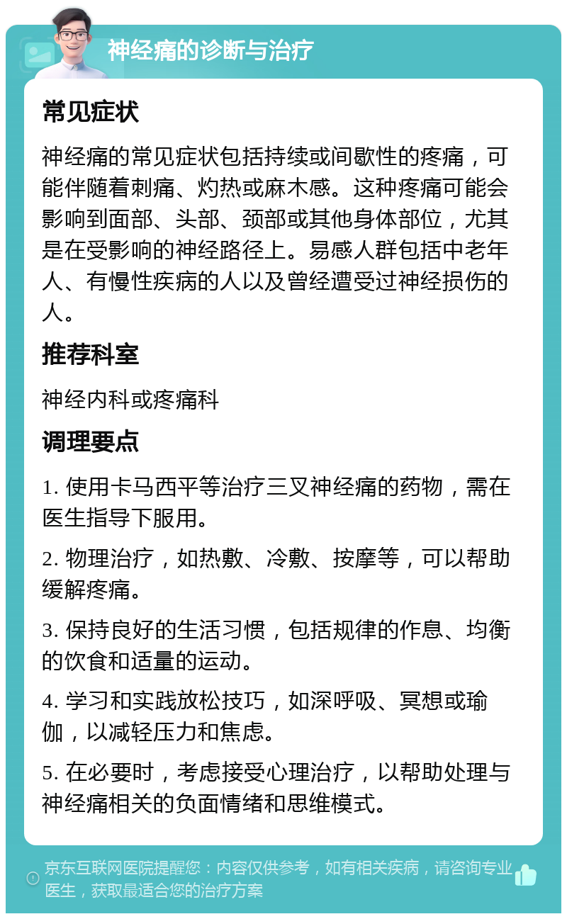 神经痛的诊断与治疗 常见症状 神经痛的常见症状包括持续或间歇性的疼痛，可能伴随着刺痛、灼热或麻木感。这种疼痛可能会影响到面部、头部、颈部或其他身体部位，尤其是在受影响的神经路径上。易感人群包括中老年人、有慢性疾病的人以及曾经遭受过神经损伤的人。 推荐科室 神经内科或疼痛科 调理要点 1. 使用卡马西平等治疗三叉神经痛的药物，需在医生指导下服用。 2. 物理治疗，如热敷、冷敷、按摩等，可以帮助缓解疼痛。 3. 保持良好的生活习惯，包括规律的作息、均衡的饮食和适量的运动。 4. 学习和实践放松技巧，如深呼吸、冥想或瑜伽，以减轻压力和焦虑。 5. 在必要时，考虑接受心理治疗，以帮助处理与神经痛相关的负面情绪和思维模式。