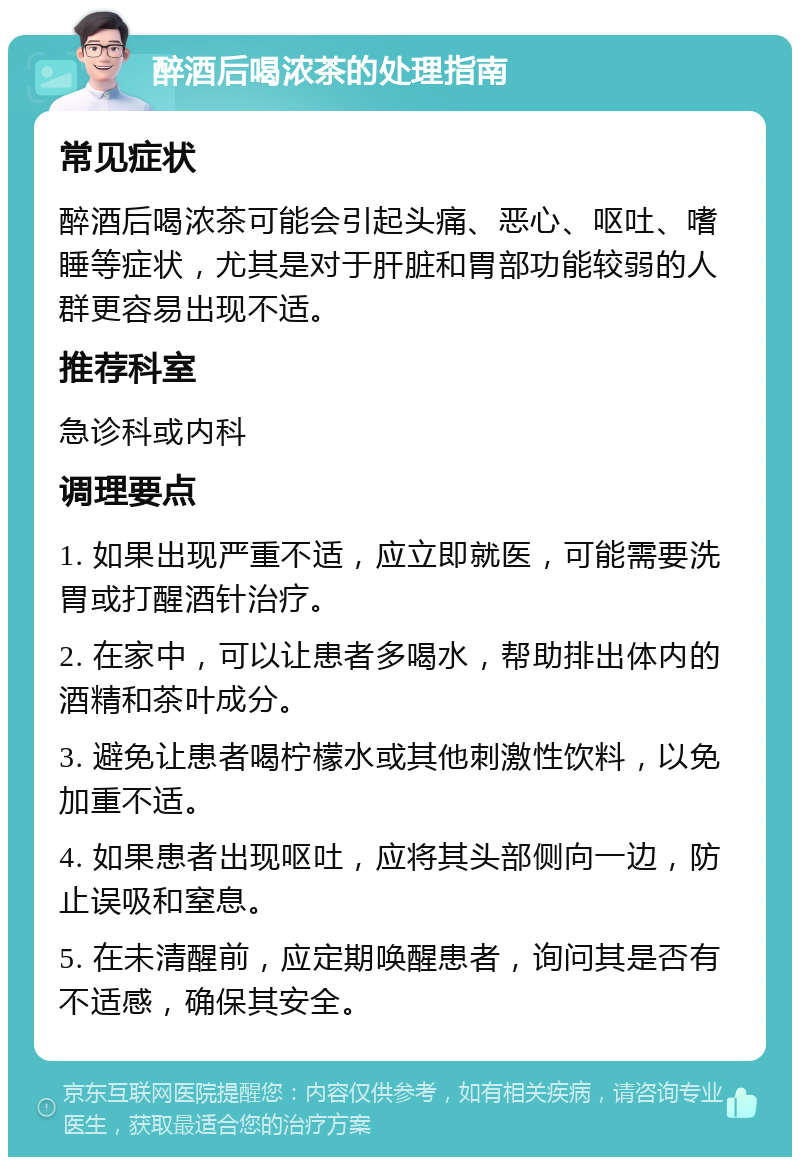 醉酒后喝浓茶的处理指南 常见症状 醉酒后喝浓茶可能会引起头痛、恶心、呕吐、嗜睡等症状，尤其是对于肝脏和胃部功能较弱的人群更容易出现不适。 推荐科室 急诊科或内科 调理要点 1. 如果出现严重不适，应立即就医，可能需要洗胃或打醒酒针治疗。 2. 在家中，可以让患者多喝水，帮助排出体内的酒精和茶叶成分。 3. 避免让患者喝柠檬水或其他刺激性饮料，以免加重不适。 4. 如果患者出现呕吐，应将其头部侧向一边，防止误吸和窒息。 5. 在未清醒前，应定期唤醒患者，询问其是否有不适感，确保其安全。