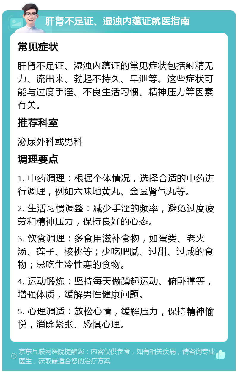 肝肾不足证、湿浊内蕴证就医指南 常见症状 肝肾不足证、湿浊内蕴证的常见症状包括射精无力、流出来、勃起不持久、早泄等。这些症状可能与过度手淫、不良生活习惯、精神压力等因素有关。 推荐科室 泌尿外科或男科 调理要点 1. 中药调理：根据个体情况，选择合适的中药进行调理，例如六味地黄丸、金匮肾气丸等。 2. 生活习惯调整：减少手淫的频率，避免过度疲劳和精神压力，保持良好的心态。 3. 饮食调理：多食用滋补食物，如蛋类、老火汤、莲子、核桃等；少吃肥腻、过甜、过咸的食物；忌吃生冷性寒的食物。 4. 运动锻炼：坚持每天做蹲起运动、俯卧撑等，增强体质，缓解男性健康问题。 5. 心理调适：放松心情，缓解压力，保持精神愉悦，消除紧张、恐惧心理。