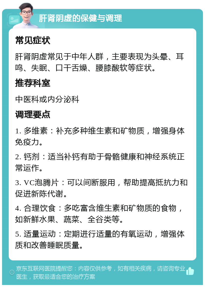 肝肾阴虚的保健与调理 常见症状 肝肾阴虚常见于中年人群，主要表现为头晕、耳鸣、失眠、口干舌燥、腰膝酸软等症状。 推荐科室 中医科或内分泌科 调理要点 1. 多维素：补充多种维生素和矿物质，增强身体免疫力。 2. 钙剂：适当补钙有助于骨骼健康和神经系统正常运作。 3. VC泡腾片：可以间断服用，帮助提高抵抗力和促进新陈代谢。 4. 合理饮食：多吃富含维生素和矿物质的食物，如新鲜水果、蔬菜、全谷类等。 5. 适量运动：定期进行适量的有氧运动，增强体质和改善睡眠质量。