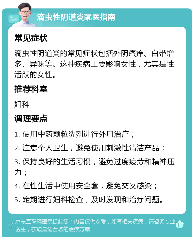 滴虫性阴道炎就医指南 常见症状 滴虫性阴道炎的常见症状包括外阴瘙痒、白带增多、异味等。这种疾病主要影响女性，尤其是性活跃的女性。 推荐科室 妇科 调理要点 1. 使用中药颗粒洗剂进行外用治疗； 2. 注意个人卫生，避免使用刺激性清洁产品； 3. 保持良好的生活习惯，避免过度疲劳和精神压力； 4. 在性生活中使用安全套，避免交叉感染； 5. 定期进行妇科检查，及时发现和治疗问题。