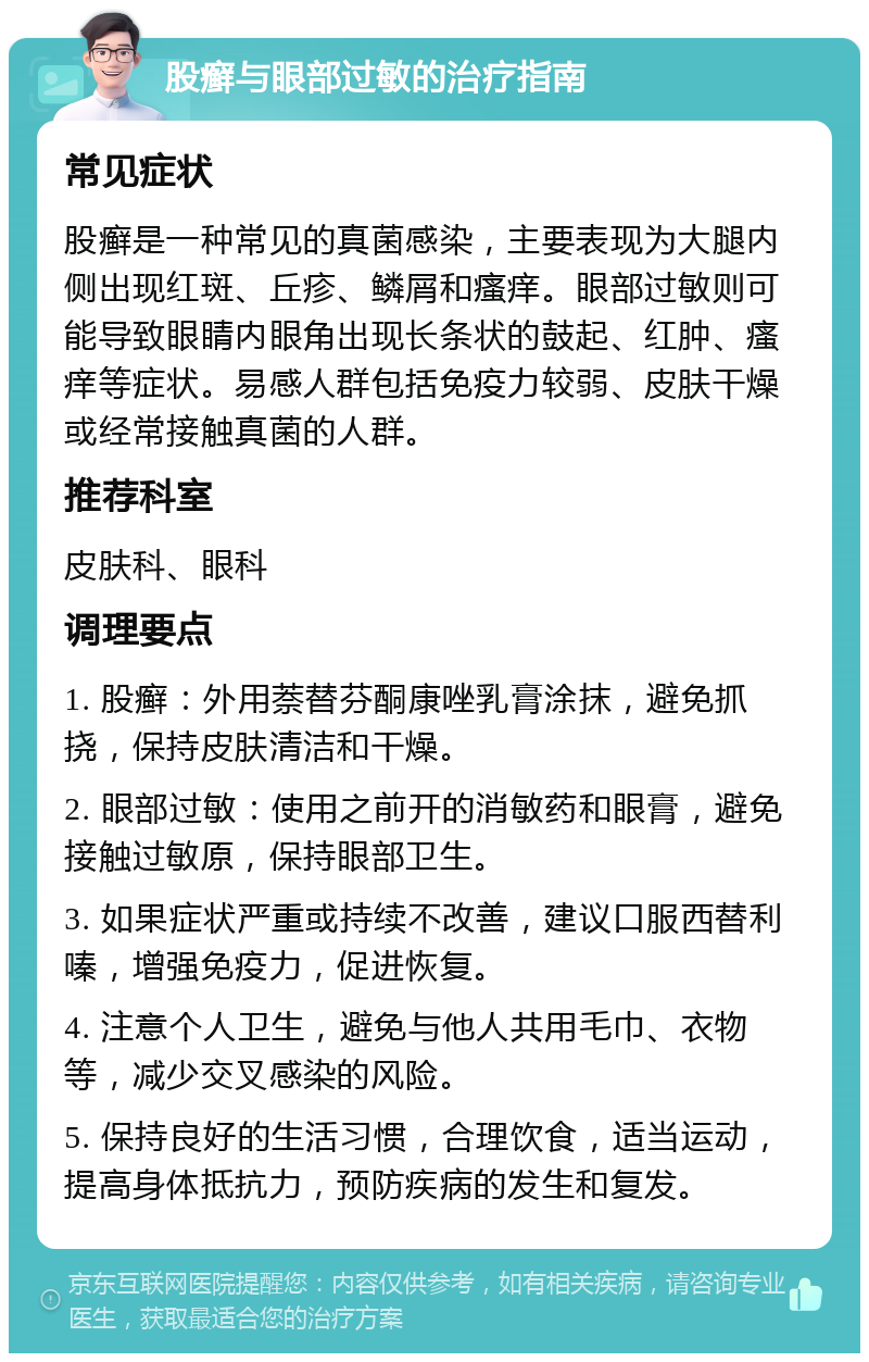 股癣与眼部过敏的治疗指南 常见症状 股癣是一种常见的真菌感染，主要表现为大腿内侧出现红斑、丘疹、鳞屑和瘙痒。眼部过敏则可能导致眼睛内眼角出现长条状的鼓起、红肿、瘙痒等症状。易感人群包括免疫力较弱、皮肤干燥或经常接触真菌的人群。 推荐科室 皮肤科、眼科 调理要点 1. 股癣：外用萘替芬酮康唑乳膏涂抹，避免抓挠，保持皮肤清洁和干燥。 2. 眼部过敏：使用之前开的消敏药和眼膏，避免接触过敏原，保持眼部卫生。 3. 如果症状严重或持续不改善，建议口服西替利嗪，增强免疫力，促进恢复。 4. 注意个人卫生，避免与他人共用毛巾、衣物等，减少交叉感染的风险。 5. 保持良好的生活习惯，合理饮食，适当运动，提高身体抵抗力，预防疾病的发生和复发。