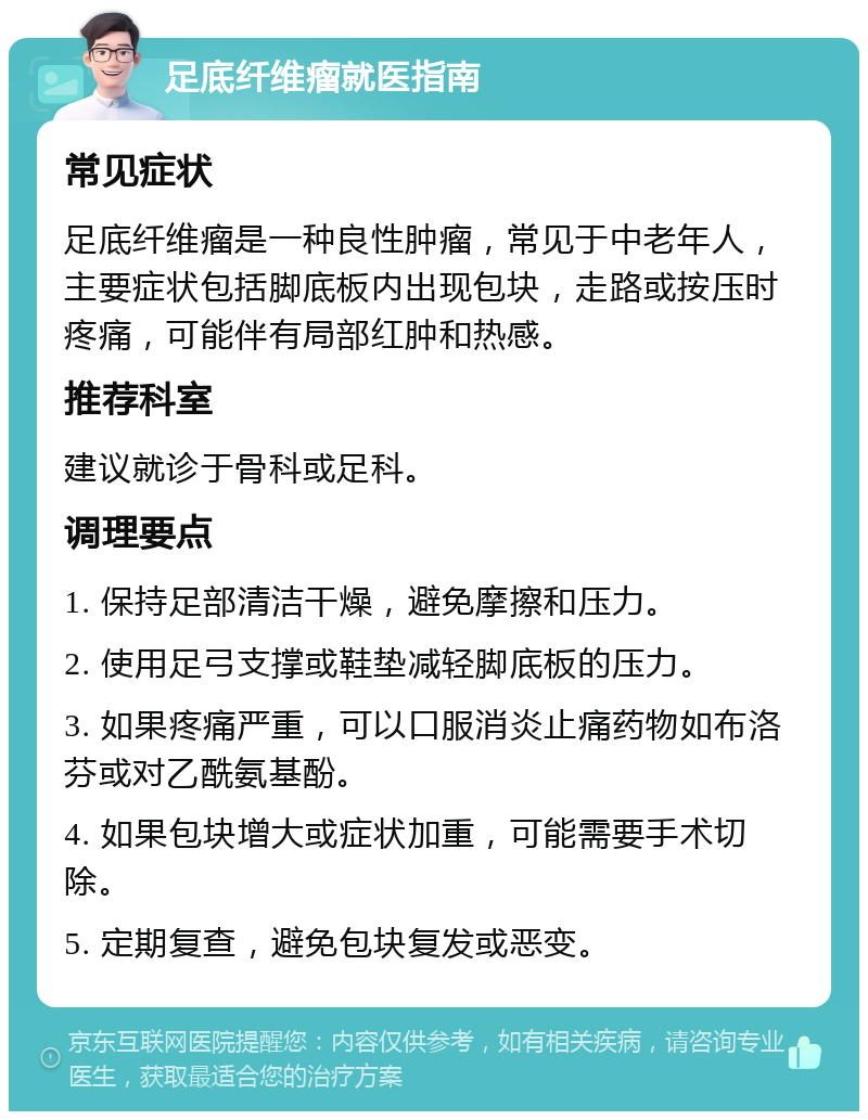 足底纤维瘤就医指南 常见症状 足底纤维瘤是一种良性肿瘤，常见于中老年人，主要症状包括脚底板内出现包块，走路或按压时疼痛，可能伴有局部红肿和热感。 推荐科室 建议就诊于骨科或足科。 调理要点 1. 保持足部清洁干燥，避免摩擦和压力。 2. 使用足弓支撑或鞋垫减轻脚底板的压力。 3. 如果疼痛严重，可以口服消炎止痛药物如布洛芬或对乙酰氨基酚。 4. 如果包块增大或症状加重，可能需要手术切除。 5. 定期复查，避免包块复发或恶变。