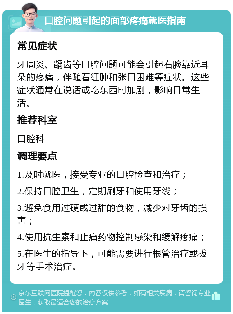 口腔问题引起的面部疼痛就医指南 常见症状 牙周炎、龋齿等口腔问题可能会引起右脸靠近耳朵的疼痛，伴随着红肿和张口困难等症状。这些症状通常在说话或吃东西时加剧，影响日常生活。 推荐科室 口腔科 调理要点 1.及时就医，接受专业的口腔检查和治疗； 2.保持口腔卫生，定期刷牙和使用牙线； 3.避免食用过硬或过甜的食物，减少对牙齿的损害； 4.使用抗生素和止痛药物控制感染和缓解疼痛； 5.在医生的指导下，可能需要进行根管治疗或拔牙等手术治疗。