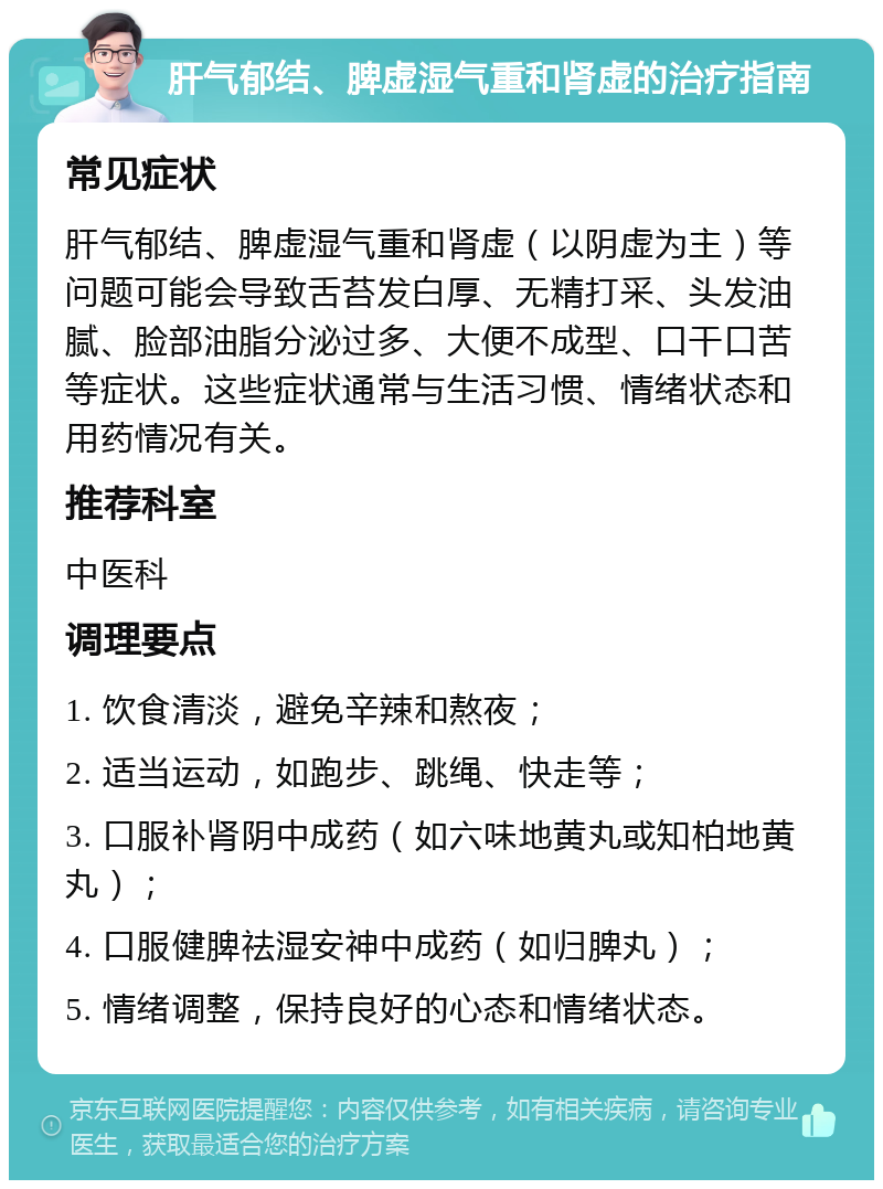 肝气郁结、脾虚湿气重和肾虚的治疗指南 常见症状 肝气郁结、脾虚湿气重和肾虚（以阴虚为主）等问题可能会导致舌苔发白厚、无精打采、头发油腻、脸部油脂分泌过多、大便不成型、口干口苦等症状。这些症状通常与生活习惯、情绪状态和用药情况有关。 推荐科室 中医科 调理要点 1. 饮食清淡，避免辛辣和熬夜； 2. 适当运动，如跑步、跳绳、快走等； 3. 口服补肾阴中成药（如六味地黄丸或知柏地黄丸）； 4. 口服健脾祛湿安神中成药（如归脾丸）； 5. 情绪调整，保持良好的心态和情绪状态。