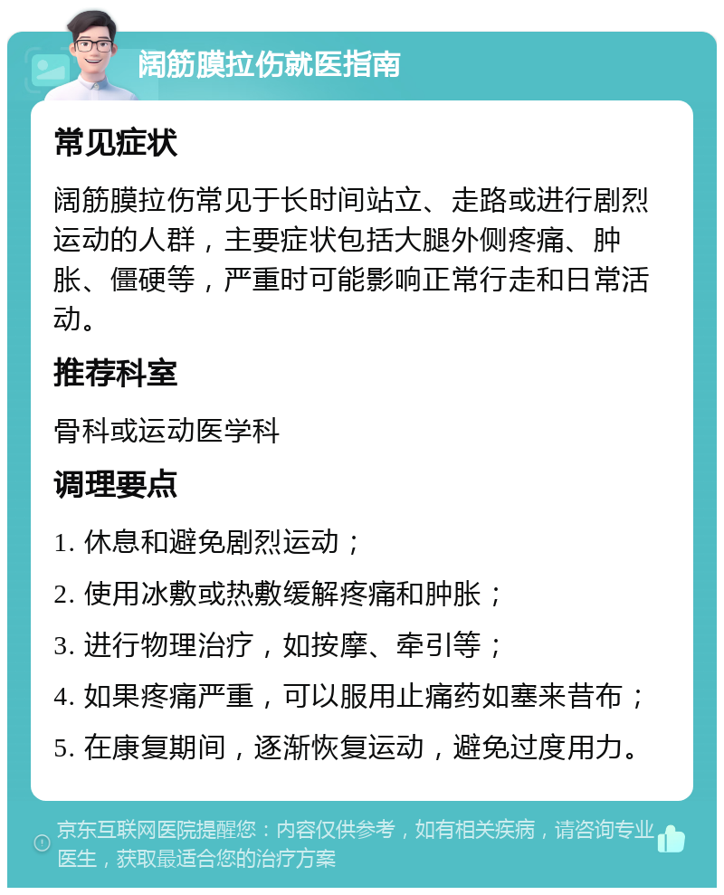 阔筋膜拉伤就医指南 常见症状 阔筋膜拉伤常见于长时间站立、走路或进行剧烈运动的人群，主要症状包括大腿外侧疼痛、肿胀、僵硬等，严重时可能影响正常行走和日常活动。 推荐科室 骨科或运动医学科 调理要点 1. 休息和避免剧烈运动； 2. 使用冰敷或热敷缓解疼痛和肿胀； 3. 进行物理治疗，如按摩、牵引等； 4. 如果疼痛严重，可以服用止痛药如塞来昔布； 5. 在康复期间，逐渐恢复运动，避免过度用力。