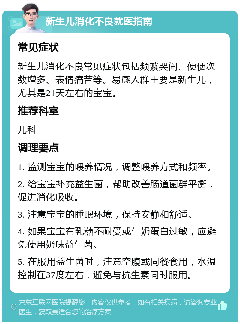 新生儿消化不良就医指南 常见症状 新生儿消化不良常见症状包括频繁哭闹、便便次数增多、表情痛苦等。易感人群主要是新生儿，尤其是21天左右的宝宝。 推荐科室 儿科 调理要点 1. 监测宝宝的喂养情况，调整喂养方式和频率。 2. 给宝宝补充益生菌，帮助改善肠道菌群平衡，促进消化吸收。 3. 注意宝宝的睡眠环境，保持安静和舒适。 4. 如果宝宝有乳糖不耐受或牛奶蛋白过敏，应避免使用奶味益生菌。 5. 在服用益生菌时，注意空腹或同餐食用，水温控制在37度左右，避免与抗生素同时服用。