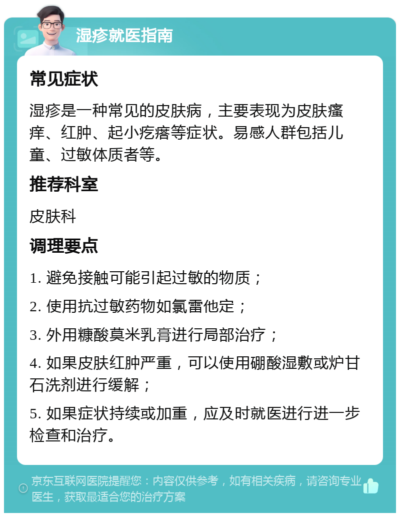 湿疹就医指南 常见症状 湿疹是一种常见的皮肤病，主要表现为皮肤瘙痒、红肿、起小疙瘩等症状。易感人群包括儿童、过敏体质者等。 推荐科室 皮肤科 调理要点 1. 避免接触可能引起过敏的物质； 2. 使用抗过敏药物如氯雷他定； 3. 外用糠酸莫米乳膏进行局部治疗； 4. 如果皮肤红肿严重，可以使用硼酸湿敷或炉甘石洗剂进行缓解； 5. 如果症状持续或加重，应及时就医进行进一步检查和治疗。