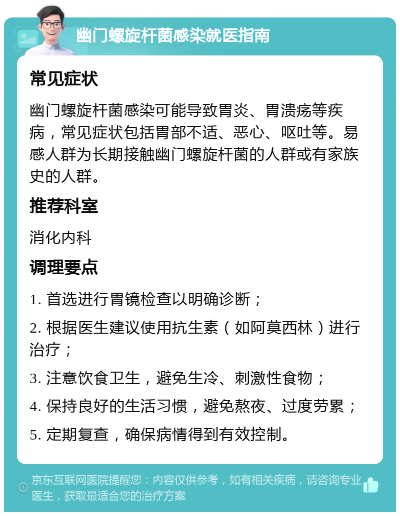 幽门螺旋杆菌感染就医指南 常见症状 幽门螺旋杆菌感染可能导致胃炎、胃溃疡等疾病，常见症状包括胃部不适、恶心、呕吐等。易感人群为长期接触幽门螺旋杆菌的人群或有家族史的人群。 推荐科室 消化内科 调理要点 1. 首选进行胃镜检查以明确诊断； 2. 根据医生建议使用抗生素（如阿莫西林）进行治疗； 3. 注意饮食卫生，避免生冷、刺激性食物； 4. 保持良好的生活习惯，避免熬夜、过度劳累； 5. 定期复查，确保病情得到有效控制。