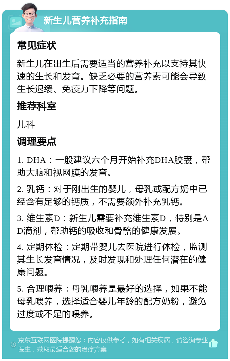 新生儿营养补充指南 常见症状 新生儿在出生后需要适当的营养补充以支持其快速的生长和发育。缺乏必要的营养素可能会导致生长迟缓、免疫力下降等问题。 推荐科室 儿科 调理要点 1. DHA：一般建议六个月开始补充DHA胶囊，帮助大脑和视网膜的发育。 2. 乳钙：对于刚出生的婴儿，母乳或配方奶中已经含有足够的钙质，不需要额外补充乳钙。 3. 维生素D：新生儿需要补充维生素D，特别是AD滴剂，帮助钙的吸收和骨骼的健康发展。 4. 定期体检：定期带婴儿去医院进行体检，监测其生长发育情况，及时发现和处理任何潜在的健康问题。 5. 合理喂养：母乳喂养是最好的选择，如果不能母乳喂养，选择适合婴儿年龄的配方奶粉，避免过度或不足的喂养。