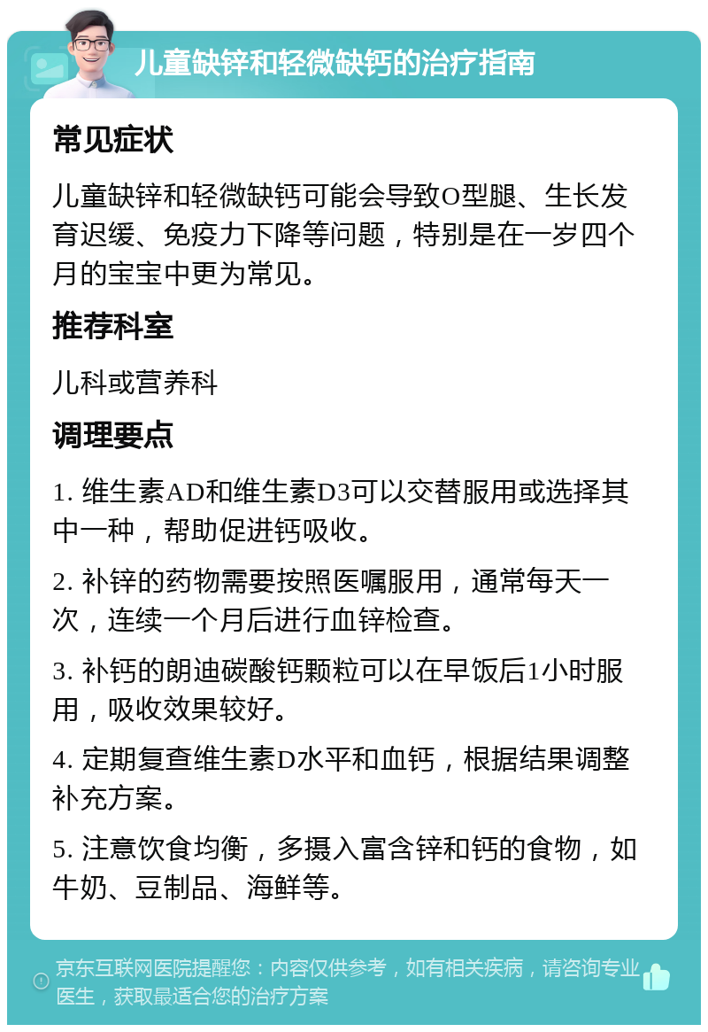 儿童缺锌和轻微缺钙的治疗指南 常见症状 儿童缺锌和轻微缺钙可能会导致O型腿、生长发育迟缓、免疫力下降等问题，特别是在一岁四个月的宝宝中更为常见。 推荐科室 儿科或营养科 调理要点 1. 维生素AD和维生素D3可以交替服用或选择其中一种，帮助促进钙吸收。 2. 补锌的药物需要按照医嘱服用，通常每天一次，连续一个月后进行血锌检查。 3. 补钙的朗迪碳酸钙颗粒可以在早饭后1小时服用，吸收效果较好。 4. 定期复查维生素D水平和血钙，根据结果调整补充方案。 5. 注意饮食均衡，多摄入富含锌和钙的食物，如牛奶、豆制品、海鲜等。