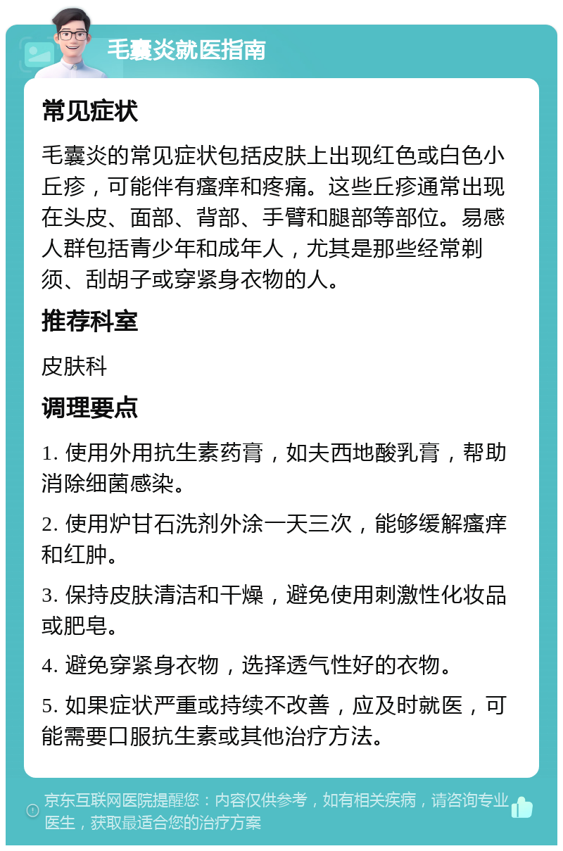 毛囊炎就医指南 常见症状 毛囊炎的常见症状包括皮肤上出现红色或白色小丘疹，可能伴有瘙痒和疼痛。这些丘疹通常出现在头皮、面部、背部、手臂和腿部等部位。易感人群包括青少年和成年人，尤其是那些经常剃须、刮胡子或穿紧身衣物的人。 推荐科室 皮肤科 调理要点 1. 使用外用抗生素药膏，如夫西地酸乳膏，帮助消除细菌感染。 2. 使用炉甘石洗剂外涂一天三次，能够缓解瘙痒和红肿。 3. 保持皮肤清洁和干燥，避免使用刺激性化妆品或肥皂。 4. 避免穿紧身衣物，选择透气性好的衣物。 5. 如果症状严重或持续不改善，应及时就医，可能需要口服抗生素或其他治疗方法。