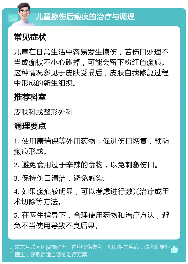 儿童擦伤后瘢痕的治疗与调理 常见症状 儿童在日常生活中容易发生擦伤，若伤口处理不当或痂被不小心碰掉，可能会留下粉红色瘢痕。这种情况多见于皮肤受损后，皮肤自我修复过程中形成的新生组织。 推荐科室 皮肤科或整形外科 调理要点 1. 使用康瑞保等外用药物，促进伤口恢复，预防瘢痕形成。 2. 避免食用过于辛辣的食物，以免刺激伤口。 3. 保持伤口清洁，避免感染。 4. 如果瘢痕较明显，可以考虑进行激光治疗或手术切除等方法。 5. 在医生指导下，合理使用药物和治疗方法，避免不当使用导致不良后果。