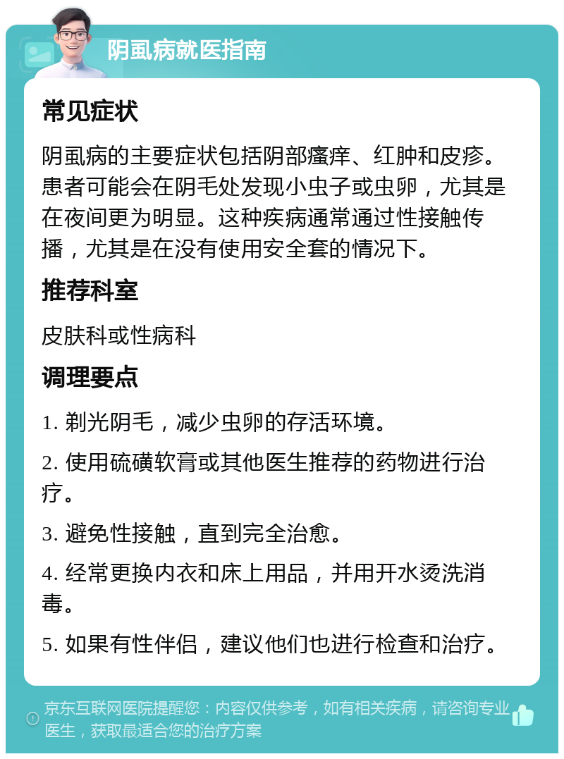 阴虱病就医指南 常见症状 阴虱病的主要症状包括阴部瘙痒、红肿和皮疹。患者可能会在阴毛处发现小虫子或虫卵，尤其是在夜间更为明显。这种疾病通常通过性接触传播，尤其是在没有使用安全套的情况下。 推荐科室 皮肤科或性病科 调理要点 1. 剃光阴毛，减少虫卵的存活环境。 2. 使用硫磺软膏或其他医生推荐的药物进行治疗。 3. 避免性接触，直到完全治愈。 4. 经常更换内衣和床上用品，并用开水烫洗消毒。 5. 如果有性伴侣，建议他们也进行检查和治疗。