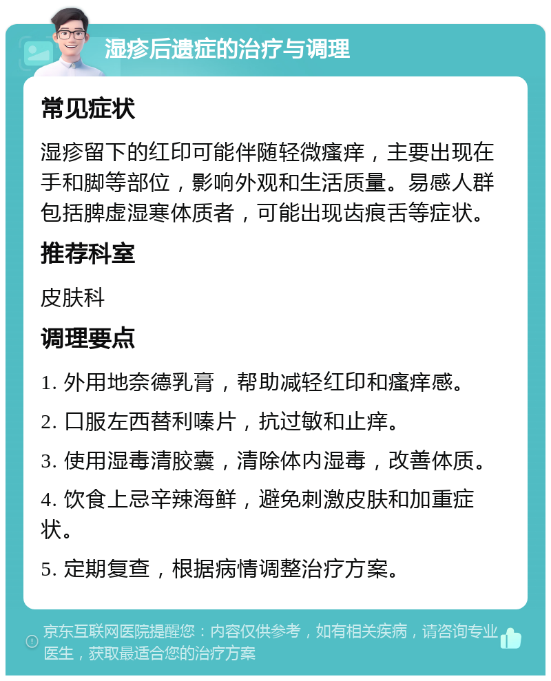 湿疹后遗症的治疗与调理 常见症状 湿疹留下的红印可能伴随轻微瘙痒，主要出现在手和脚等部位，影响外观和生活质量。易感人群包括脾虚湿寒体质者，可能出现齿痕舌等症状。 推荐科室 皮肤科 调理要点 1. 外用地奈德乳膏，帮助减轻红印和瘙痒感。 2. 口服左西替利嗪片，抗过敏和止痒。 3. 使用湿毒清胶囊，清除体内湿毒，改善体质。 4. 饮食上忌辛辣海鲜，避免刺激皮肤和加重症状。 5. 定期复查，根据病情调整治疗方案。