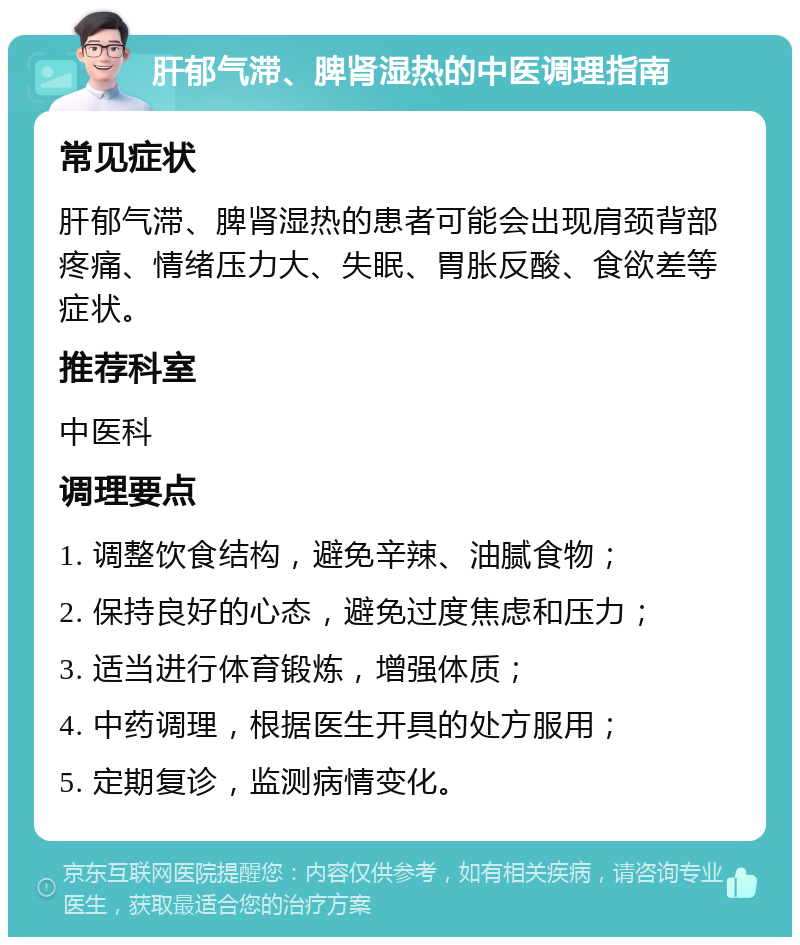 肝郁气滞、脾肾湿热的中医调理指南 常见症状 肝郁气滞、脾肾湿热的患者可能会出现肩颈背部疼痛、情绪压力大、失眠、胃胀反酸、食欲差等症状。 推荐科室 中医科 调理要点 1. 调整饮食结构，避免辛辣、油腻食物； 2. 保持良好的心态，避免过度焦虑和压力； 3. 适当进行体育锻炼，增强体质； 4. 中药调理，根据医生开具的处方服用； 5. 定期复诊，监测病情变化。