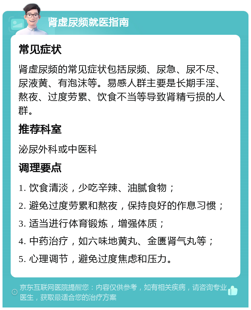 肾虚尿频就医指南 常见症状 肾虚尿频的常见症状包括尿频、尿急、尿不尽、尿液黄、有泡沫等。易感人群主要是长期手淫、熬夜、过度劳累、饮食不当等导致肾精亏损的人群。 推荐科室 泌尿外科或中医科 调理要点 1. 饮食清淡，少吃辛辣、油腻食物； 2. 避免过度劳累和熬夜，保持良好的作息习惯； 3. 适当进行体育锻炼，增强体质； 4. 中药治疗，如六味地黄丸、金匮肾气丸等； 5. 心理调节，避免过度焦虑和压力。