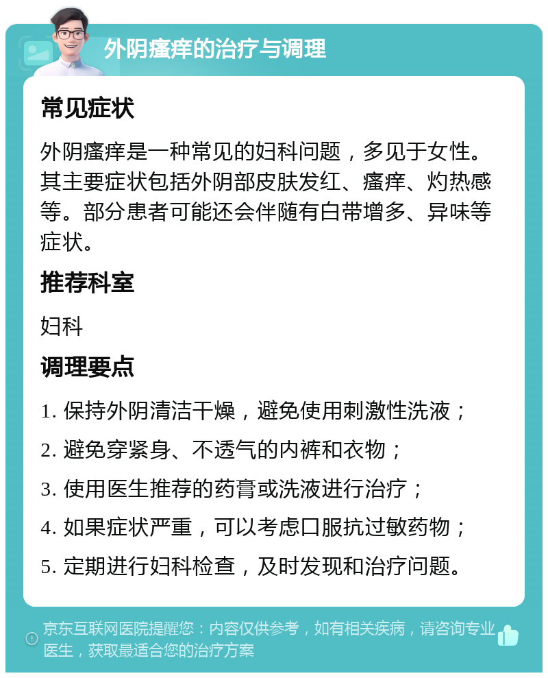 外阴瘙痒的治疗与调理 常见症状 外阴瘙痒是一种常见的妇科问题，多见于女性。其主要症状包括外阴部皮肤发红、瘙痒、灼热感等。部分患者可能还会伴随有白带增多、异味等症状。 推荐科室 妇科 调理要点 1. 保持外阴清洁干燥，避免使用刺激性洗液； 2. 避免穿紧身、不透气的内裤和衣物； 3. 使用医生推荐的药膏或洗液进行治疗； 4. 如果症状严重，可以考虑口服抗过敏药物； 5. 定期进行妇科检查，及时发现和治疗问题。