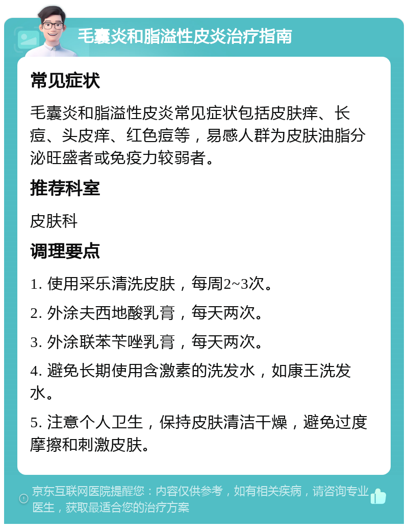 毛囊炎和脂溢性皮炎治疗指南 常见症状 毛囊炎和脂溢性皮炎常见症状包括皮肤痒、长痘、头皮痒、红色痘等，易感人群为皮肤油脂分泌旺盛者或免疫力较弱者。 推荐科室 皮肤科 调理要点 1. 使用采乐清洗皮肤，每周2~3次。 2. 外涂夫西地酸乳膏，每天两次。 3. 外涂联苯苄唑乳膏，每天两次。 4. 避免长期使用含激素的洗发水，如康王洗发水。 5. 注意个人卫生，保持皮肤清洁干燥，避免过度摩擦和刺激皮肤。