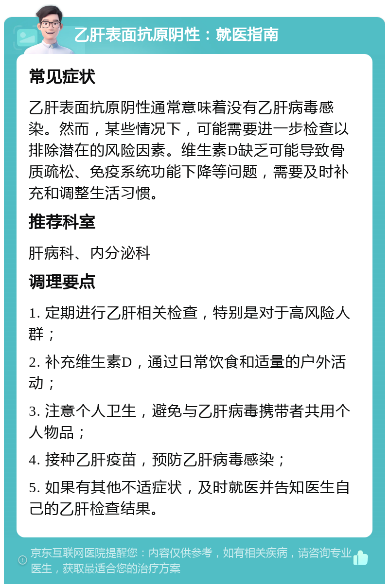 乙肝表面抗原阴性：就医指南 常见症状 乙肝表面抗原阴性通常意味着没有乙肝病毒感染。然而，某些情况下，可能需要进一步检查以排除潜在的风险因素。维生素D缺乏可能导致骨质疏松、免疫系统功能下降等问题，需要及时补充和调整生活习惯。 推荐科室 肝病科、内分泌科 调理要点 1. 定期进行乙肝相关检查，特别是对于高风险人群； 2. 补充维生素D，通过日常饮食和适量的户外活动； 3. 注意个人卫生，避免与乙肝病毒携带者共用个人物品； 4. 接种乙肝疫苗，预防乙肝病毒感染； 5. 如果有其他不适症状，及时就医并告知医生自己的乙肝检查结果。