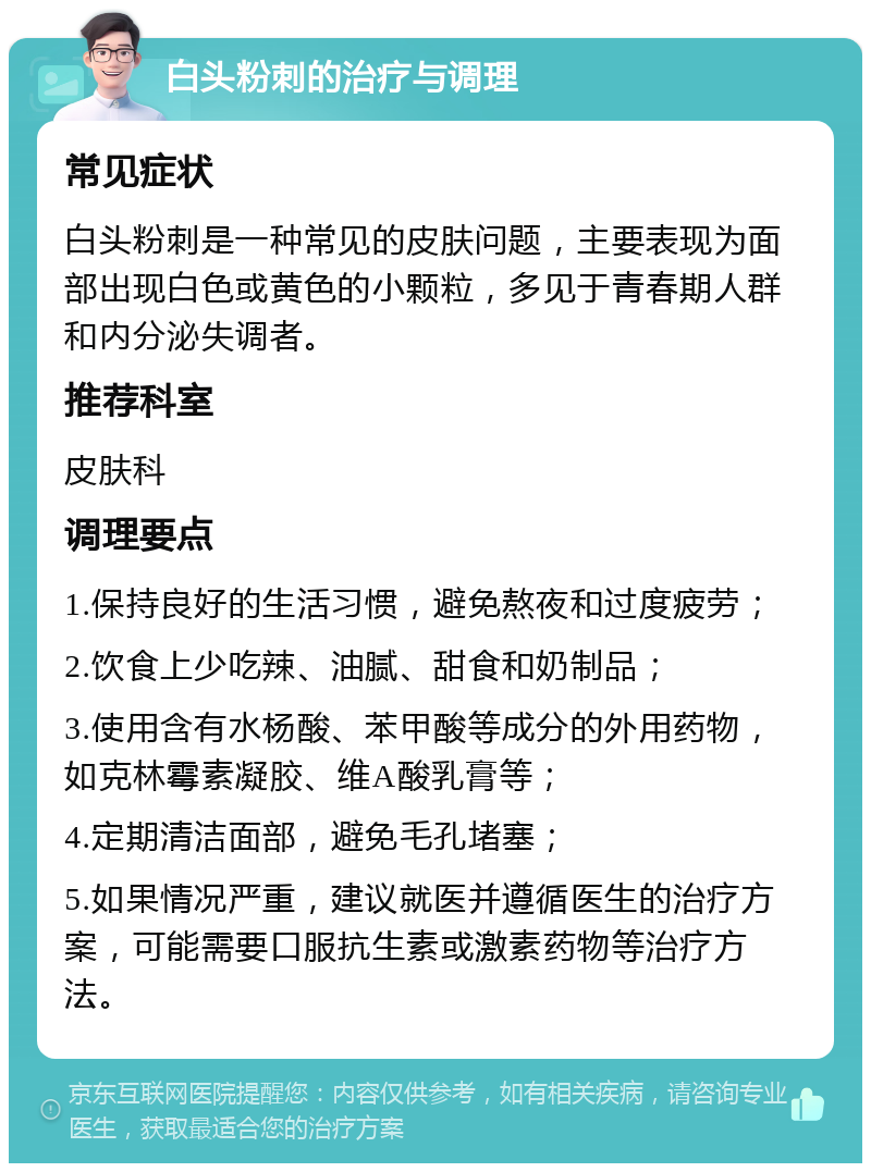 白头粉刺的治疗与调理 常见症状 白头粉刺是一种常见的皮肤问题，主要表现为面部出现白色或黄色的小颗粒，多见于青春期人群和内分泌失调者。 推荐科室 皮肤科 调理要点 1.保持良好的生活习惯，避免熬夜和过度疲劳； 2.饮食上少吃辣、油腻、甜食和奶制品； 3.使用含有水杨酸、苯甲酸等成分的外用药物，如克林霉素凝胶、维A酸乳膏等； 4.定期清洁面部，避免毛孔堵塞； 5.如果情况严重，建议就医并遵循医生的治疗方案，可能需要口服抗生素或激素药物等治疗方法。