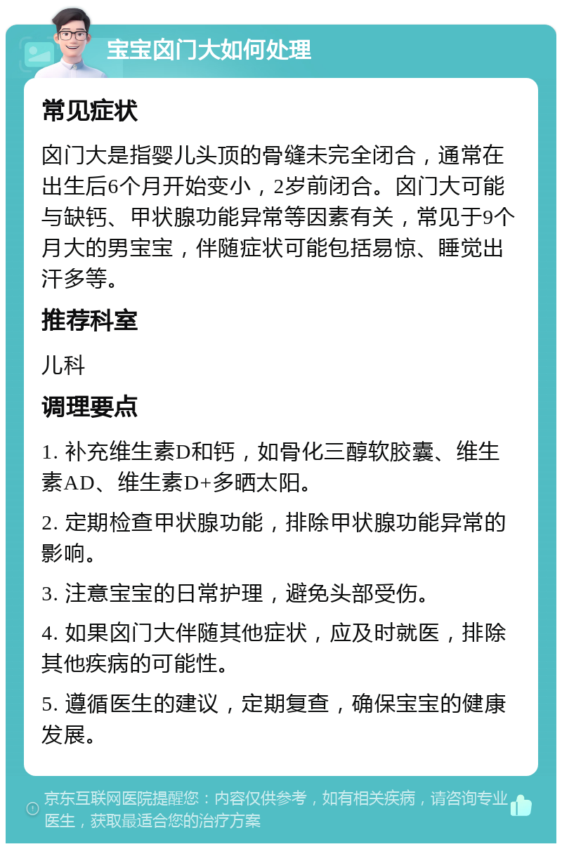 宝宝囟门大如何处理 常见症状 囟门大是指婴儿头顶的骨缝未完全闭合，通常在出生后6个月开始变小，2岁前闭合。囟门大可能与缺钙、甲状腺功能异常等因素有关，常见于9个月大的男宝宝，伴随症状可能包括易惊、睡觉出汗多等。 推荐科室 儿科 调理要点 1. 补充维生素D和钙，如骨化三醇软胶囊、维生素AD、维生素D+多晒太阳。 2. 定期检查甲状腺功能，排除甲状腺功能异常的影响。 3. 注意宝宝的日常护理，避免头部受伤。 4. 如果囟门大伴随其他症状，应及时就医，排除其他疾病的可能性。 5. 遵循医生的建议，定期复查，确保宝宝的健康发展。