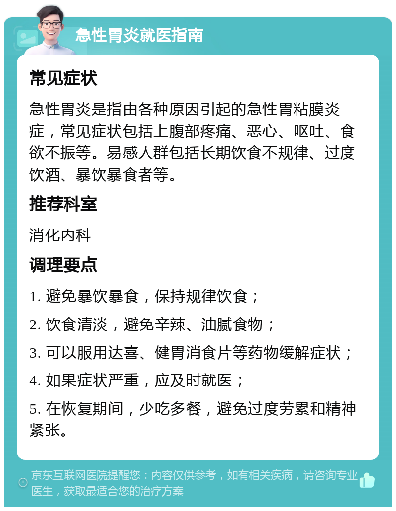 急性胃炎就医指南 常见症状 急性胃炎是指由各种原因引起的急性胃粘膜炎症，常见症状包括上腹部疼痛、恶心、呕吐、食欲不振等。易感人群包括长期饮食不规律、过度饮酒、暴饮暴食者等。 推荐科室 消化内科 调理要点 1. 避免暴饮暴食，保持规律饮食； 2. 饮食清淡，避免辛辣、油腻食物； 3. 可以服用达喜、健胃消食片等药物缓解症状； 4. 如果症状严重，应及时就医； 5. 在恢复期间，少吃多餐，避免过度劳累和精神紧张。