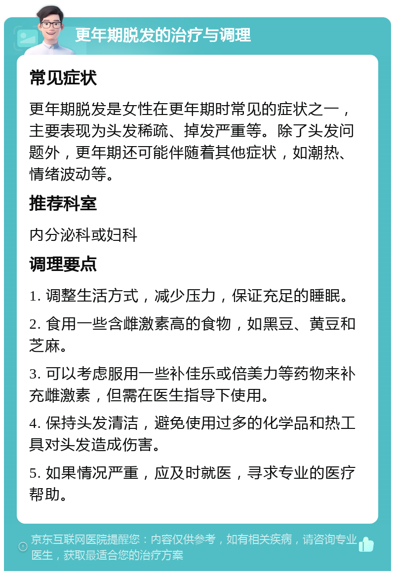 更年期脱发的治疗与调理 常见症状 更年期脱发是女性在更年期时常见的症状之一，主要表现为头发稀疏、掉发严重等。除了头发问题外，更年期还可能伴随着其他症状，如潮热、情绪波动等。 推荐科室 内分泌科或妇科 调理要点 1. 调整生活方式，减少压力，保证充足的睡眠。 2. 食用一些含雌激素高的食物，如黑豆、黄豆和芝麻。 3. 可以考虑服用一些补佳乐或倍美力等药物来补充雌激素，但需在医生指导下使用。 4. 保持头发清洁，避免使用过多的化学品和热工具对头发造成伤害。 5. 如果情况严重，应及时就医，寻求专业的医疗帮助。