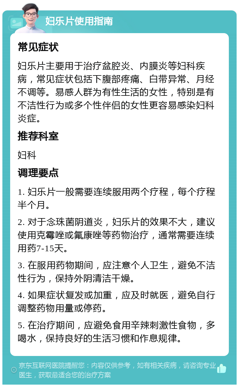 妇乐片使用指南 常见症状 妇乐片主要用于治疗盆腔炎、内膜炎等妇科疾病，常见症状包括下腹部疼痛、白带异常、月经不调等。易感人群为有性生活的女性，特别是有不洁性行为或多个性伴侣的女性更容易感染妇科炎症。 推荐科室 妇科 调理要点 1. 妇乐片一般需要连续服用两个疗程，每个疗程半个月。 2. 对于念珠菌阴道炎，妇乐片的效果不大，建议使用克霉唑或氟康唑等药物治疗，通常需要连续用药7-15天。 3. 在服用药物期间，应注意个人卫生，避免不洁性行为，保持外阴清洁干燥。 4. 如果症状复发或加重，应及时就医，避免自行调整药物用量或停药。 5. 在治疗期间，应避免食用辛辣刺激性食物，多喝水，保持良好的生活习惯和作息规律。