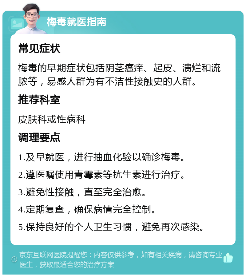 梅毒就医指南 常见症状 梅毒的早期症状包括阴茎瘙痒、起皮、溃烂和流脓等，易感人群为有不洁性接触史的人群。 推荐科室 皮肤科或性病科 调理要点 1.及早就医，进行抽血化验以确诊梅毒。 2.遵医嘱使用青霉素等抗生素进行治疗。 3.避免性接触，直至完全治愈。 4.定期复查，确保病情完全控制。 5.保持良好的个人卫生习惯，避免再次感染。