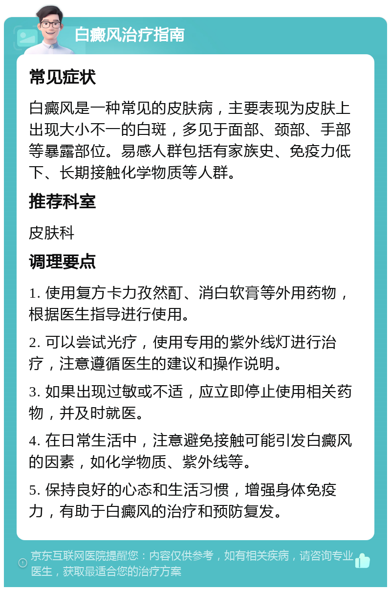 白癜风治疗指南 常见症状 白癜风是一种常见的皮肤病，主要表现为皮肤上出现大小不一的白斑，多见于面部、颈部、手部等暴露部位。易感人群包括有家族史、免疫力低下、长期接触化学物质等人群。 推荐科室 皮肤科 调理要点 1. 使用复方卡力孜然酊、消白软膏等外用药物，根据医生指导进行使用。 2. 可以尝试光疗，使用专用的紫外线灯进行治疗，注意遵循医生的建议和操作说明。 3. 如果出现过敏或不适，应立即停止使用相关药物，并及时就医。 4. 在日常生活中，注意避免接触可能引发白癜风的因素，如化学物质、紫外线等。 5. 保持良好的心态和生活习惯，增强身体免疫力，有助于白癜风的治疗和预防复发。